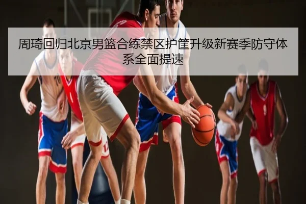 周琦回归北京男篮合练禁区护筐升级新赛季防守体系全面提速
