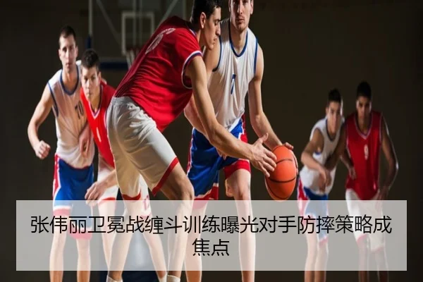 张伟丽卫冕战缠斗训练曝光对手防摔策略成焦点