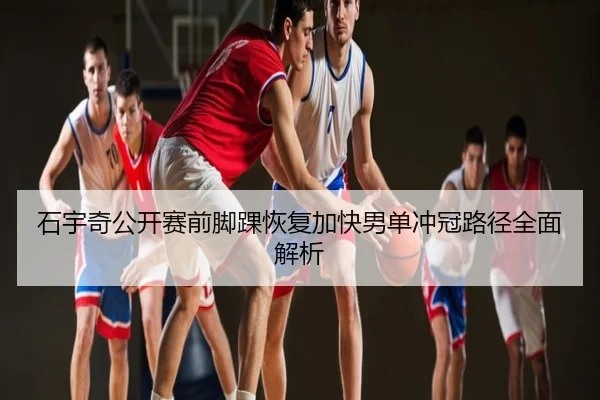 石宇奇公开赛前脚踝恢复加快男单冲冠路径全面解析