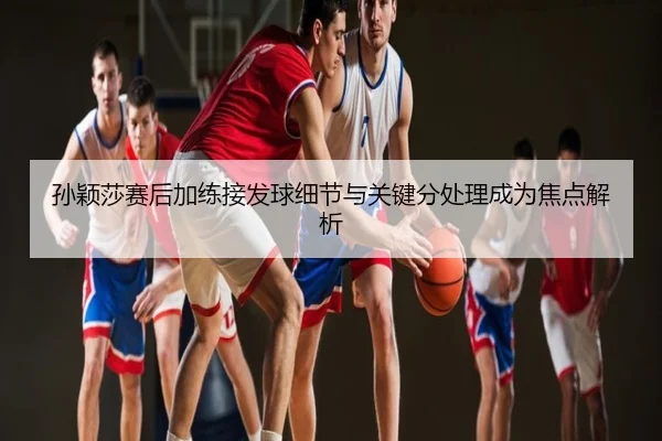 孙颖莎赛后加练接发球细节与关键分处理成为焦点解析
