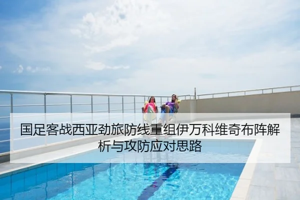 国足客战西亚劲旅防线重组伊万科维奇布阵解析与攻防应对思路